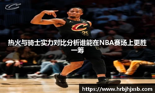 热火与骑士实力对比分析谁能在NBA赛场上更胜一筹